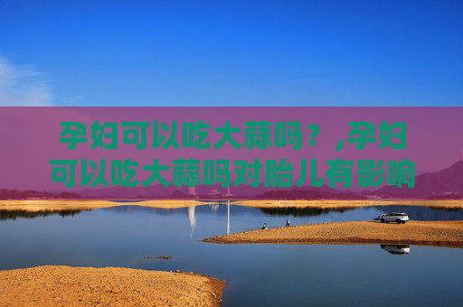 孕妇可以吃大蒜吗？,孕妇可以吃大蒜吗对胎儿有影响吗