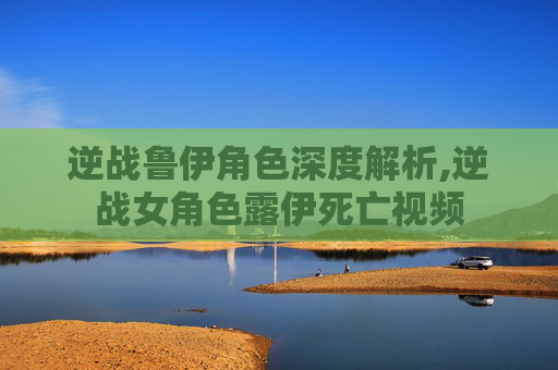 逆战鲁伊角色深度解析,逆战女角色露伊死亡视频