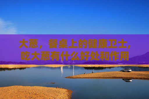 大葱，餐桌上的健康卫士,吃大葱有什么好处和作用