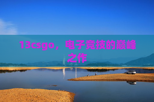 13csgo，电子竞技的巅峰之作