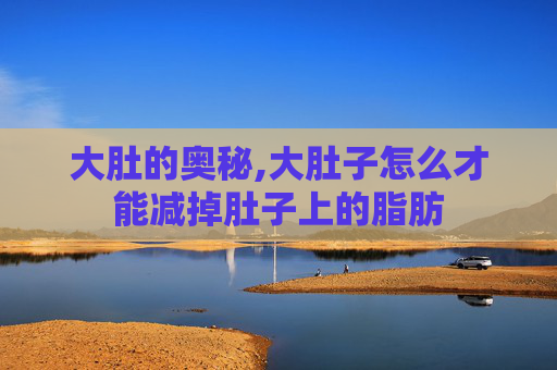 大肚的奥秘,大肚子怎么才能减掉肚子上的脂肪