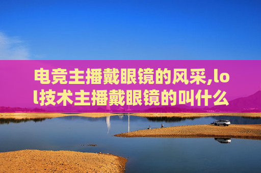 电竞主播戴眼镜的风采,lol技术主播戴眼镜的叫什么