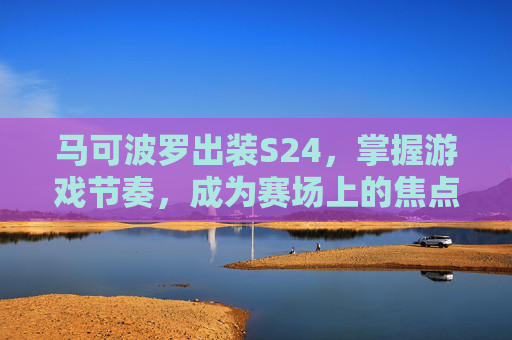 马可波罗出装S24，掌握游戏节奏，成为赛场上的焦点,马可波罗出装最强输出