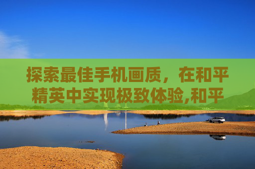 探索最佳手机画质，在和平精英中实现极致体验,和平精英最佳手机的画质是什么