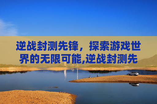 逆战封测先锋，探索游戏世界的无限可能,逆战封测先锋有什么用