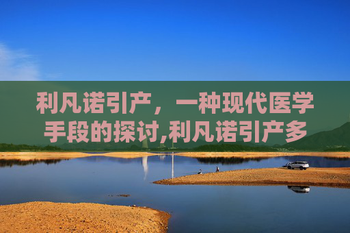 利凡诺引产，一种现代医学手段的探讨,利凡诺引产多久有反应