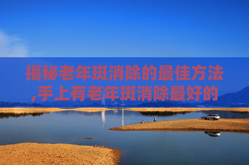 揭秘老年斑消除的最佳方法,手上有老年斑消除最好的方法