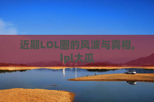 近期LOL圈的风波与真相,lpl大瓜