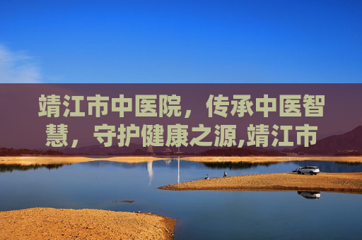 靖江市中医院，传承中医智慧，守护健康之源,靖江市中医院专家门诊一览表