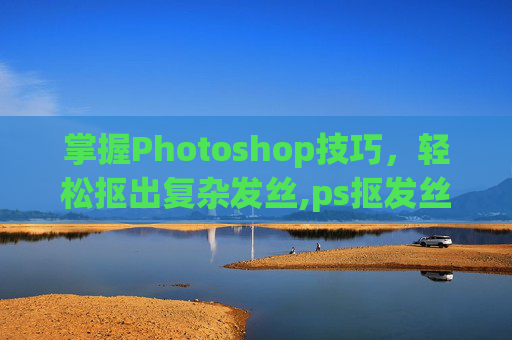 掌握Photoshop技巧，轻松抠出复杂发丝,ps抠发丝教程