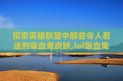 探索英雄联盟中那些令人着迷的吸血鬼皮肤,lol吸血鬼皮肤有哪些好看的