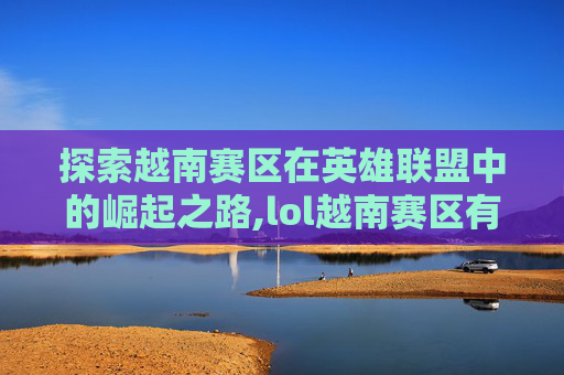 探索越南赛区在英雄联盟中的崛起之路,lol越南赛区有哪些队伍