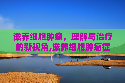 滋养细胞肿瘤，理解与治疗的新视角,滋养细胞肿瘤症状有哪些