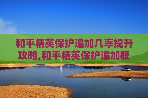 和平精英保护追加几率提升攻略,和平精英保护追加概率