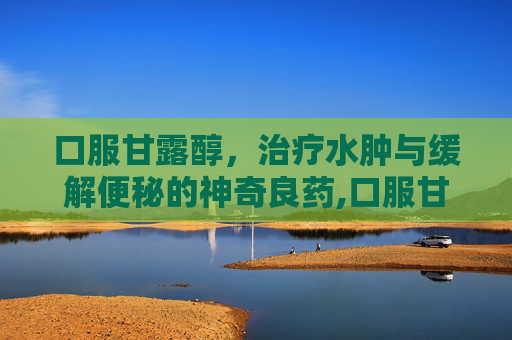 口服甘露醇，治疗水肿与缓解便秘的神奇良药,口服甘露醇治疗便秘的正确方法