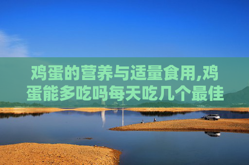 鸡蛋的营养与适量食用,鸡蛋能多吃吗每天吃几个最佳