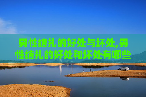 男性结扎的好处与坏处,男性结扎的好处和坏处有哪些