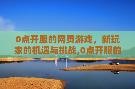 0点开服的网页游戏，新玩家的机遇与挑战,0点开服的网页游戏叫什么