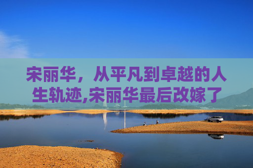 宋丽华，从平凡到卓越的人生轨迹,宋丽华最后改嫁了吗