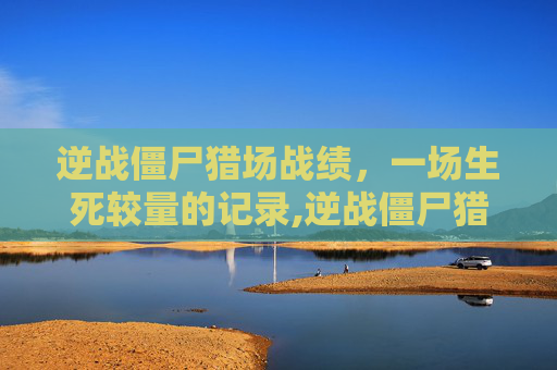 逆战僵尸猎场战绩，一场生死较量的记录,逆战僵尸猎场战绩怎么看
