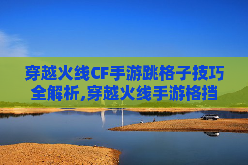 穿越火线CF手游跳格子技巧全解析,穿越火线手游格挡