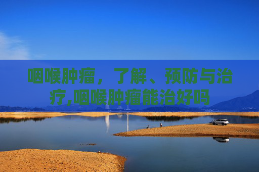 咽喉肿瘤，了解、预防与治疗,咽喉肿瘤能治好吗