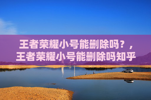 王者荣耀小号能删除吗？,王者荣耀小号能删除吗知乎