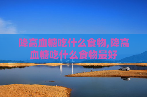 降高血糖吃什么食物,降高血糖吃什么食物最好