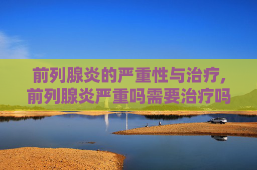 前列腺炎的严重性与治疗,前列腺炎严重吗需要治疗吗