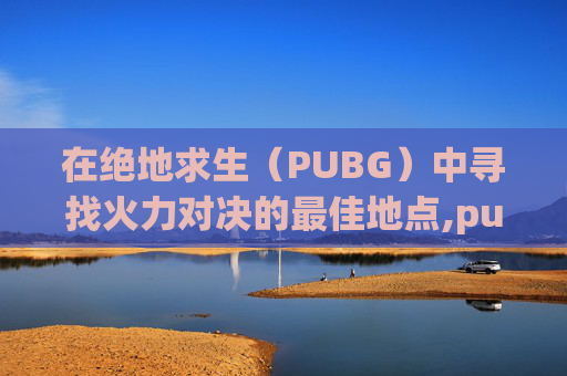 在绝地求生（PUBG）中寻找火力对决的最佳地点,pubg的火力对决在哪里
