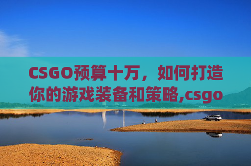CSGO预算十万，如何打造你的游戏装备和策略,csgo十几万的枪