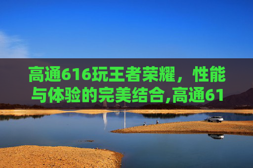 高通616玩王者荣耀，性能与体验的完美结合,高通616玩王者荣耀够用吗