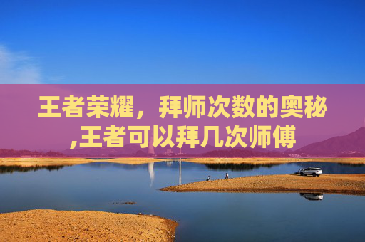 王者荣耀，拜师次数的奥秘,王者可以拜几次师傅