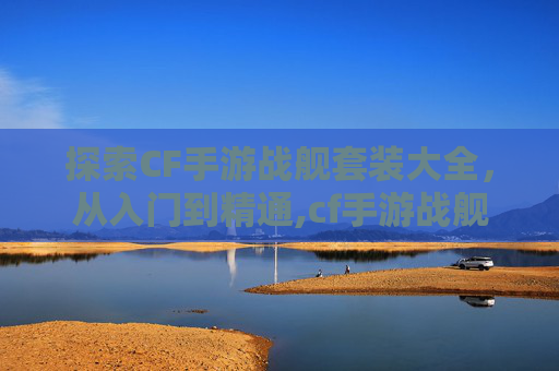 探索CF手游战舰套装大全，从入门到精通,cf手游战舰套装大全