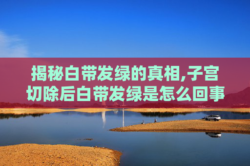 揭秘白带发绿的真相,子宫切除后白带发绿是怎么回事