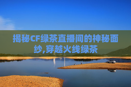 揭秘CF绿茶直播间的神秘面纱,穿越火线绿茶