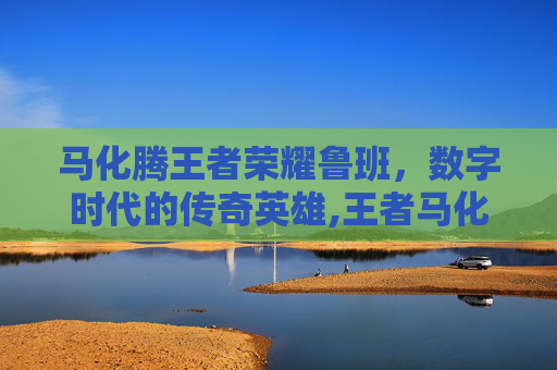马化腾王者荣耀鲁班，数字时代的传奇英雄,王者马化腾用什么英雄