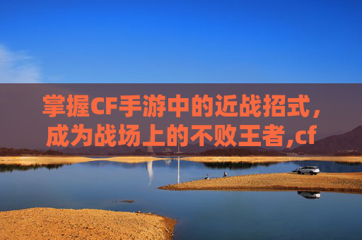 掌握CF手游中的近战招式，成为战场上的不败王者,cf手游近战武器技能