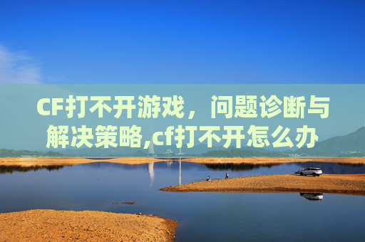 CF打不开游戏，问题诊断与解决策略,cf打不开怎么办