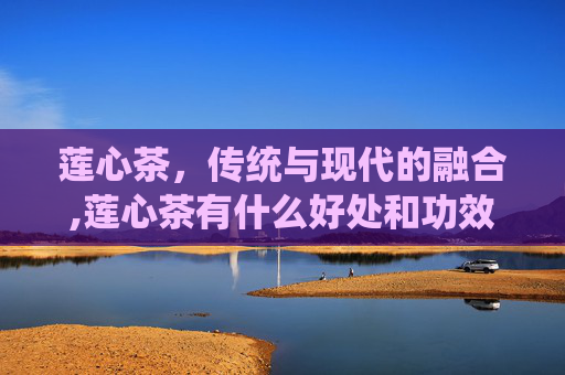 莲心茶，传统与现代的融合,莲心茶有什么好处和功效