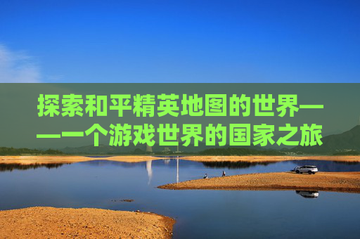 探索和平精英地图的世界——一个游戏世界的国家之旅,和平精英地图是什么国家的游戏