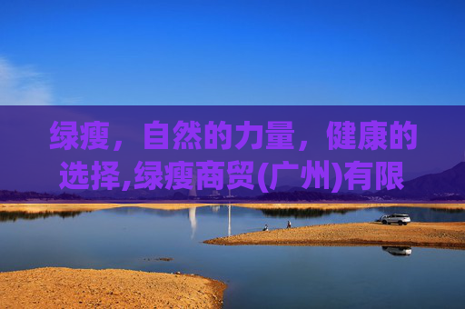 绿瘦，自然的力量，健康的选择,绿瘦商贸(广州)有限公司减肥是真的吗