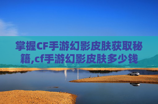 掌握CF手游幻影皮肤获取秘籍,cf手游幻影皮肤多少钱