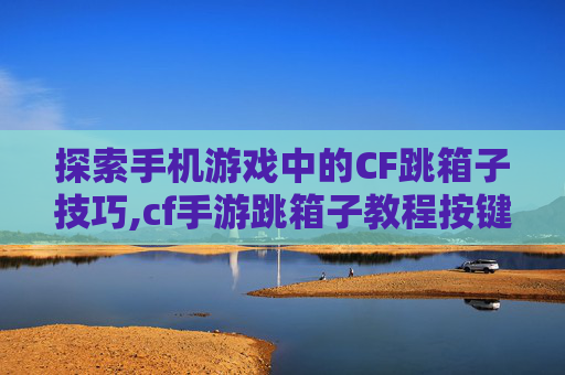 探索手机游戏中的CF跳箱子技巧,cf手游跳箱子教程按键手法