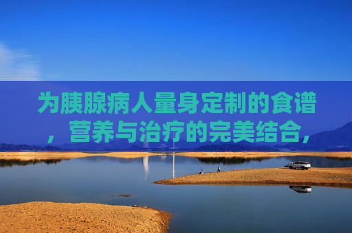 为胰腺病人量身定制的食谱，营养与治疗的完美结合,胰腺病人恢复期的饮食菜谱
