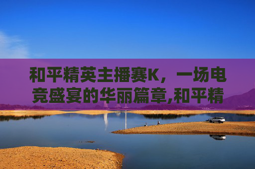 和平精英主播赛K，一场电竞盛宴的华丽篇章,和平精英主播赛臭猫