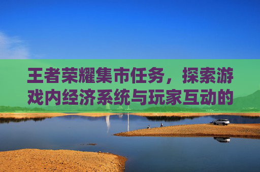 王者荣耀集市任务，探索游戏内经济系统与玩家互动的新方式,王者荣耀集市任务怎么做