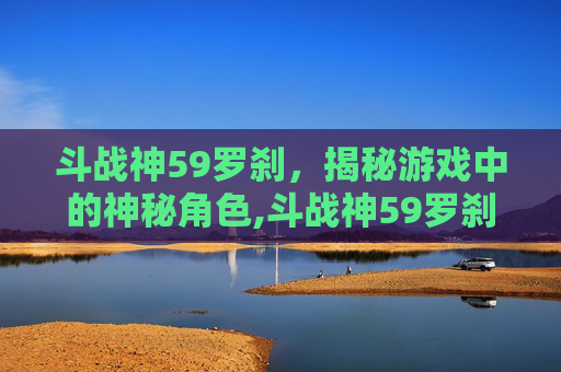 斗战神59罗刹，揭秘游戏中的神秘角色,斗战神59罗刹电系刷图加点