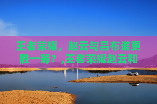 王者荣耀，赵云与吕布谁更胜一筹？,王者荣耀赵云和吕布谁厉害?