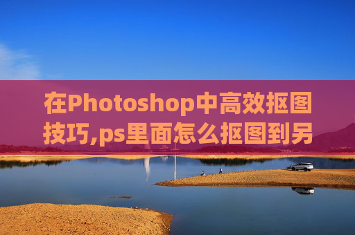 在Photoshop中高效抠图技巧,ps里面怎么抠图到另一个图层
